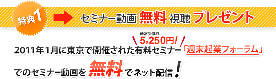 特典1 セミナー動画無料視聴プレゼント 2011年1月に東京で開催された有料セミナー(通常受講料5250円)「週末起業フォーラム」でのセミナー動画を無料でネット配信!