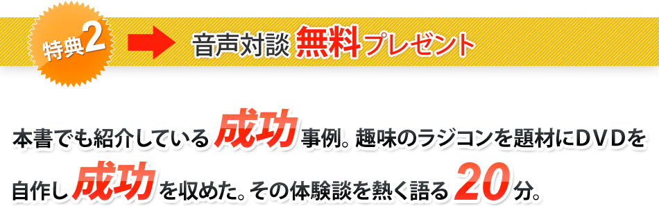 特典2 音声対談無料プレゼント 本書でも紹介している成功事例。趣味のラジコンを題材にDVDを自作し成功を収めた。その体験談を熱く語る20分。