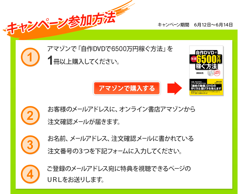 キャンペーン参加方法　1.アマゾンで「自作DVDで6500万円稼ぐ方法」を1冊以上購入してください。2.お客様のメールアドレスに、オンライン書店アマゾンから注文確認メールが届きます。3.お名前、メールアドレス、注文確認メールに書かれている注文番号の3つを下記フォームに入力してください。4.ご登録のメールアドレス宛に特典を視聴できるページのURLをお送りします。