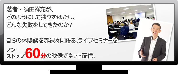 著者・須田祥充が、どのようにして独立をはたし、どんな失敗をしてきたのか？自らの体験談を赤裸々に語る、ライブセミナーをノンストップ60分の映像でネット配信。