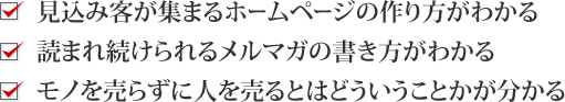 ・見込み客が集まるホームページの作り方がわかる・読まれ続けられるメルマガの書き方がわかる・モノを売らずに人を売るとはどういうことかが分かる